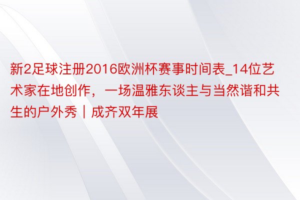 新2足球注册2016欧洲杯赛事时间表_14位艺术家在地创作，一场温雅东谈主与当然谐和共生的户外秀｜成齐双年展