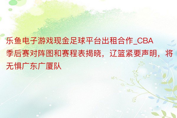 乐鱼电子游戏现金足球平台出租合作_CBA季后赛对阵图和赛程表揭晓，辽篮紧要声明，将无惧广东广厦队