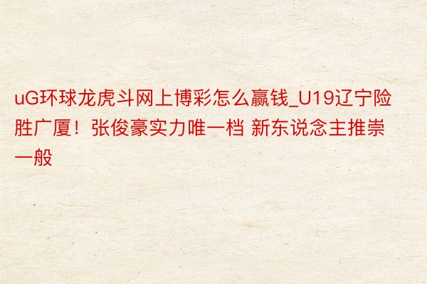 uG环球龙虎斗网上博彩怎么赢钱_U19辽宁险胜广厦！张俊豪实力唯一档 新东说念主推崇一般