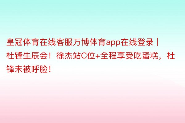 皇冠体育在线客服万博体育app在线登录 | 杜锋生辰会！徐杰站C位+全程享受吃蛋糕，杜锋未被呼脸！