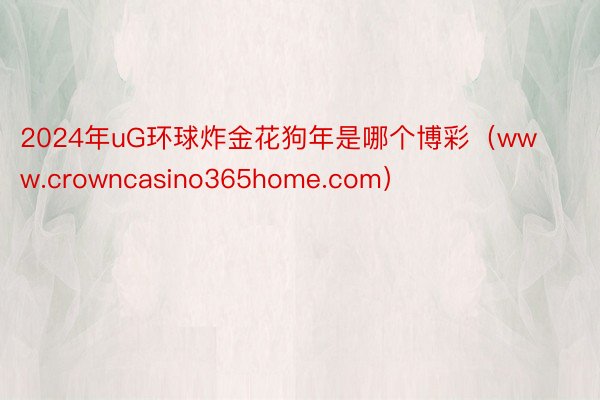 2024年uG环球炸金花狗年是哪个博彩（www.crowncasino365home.com）