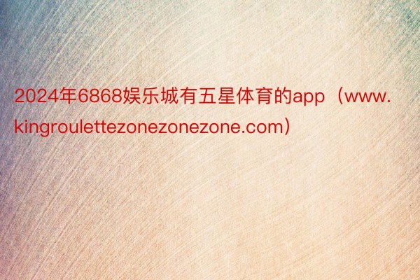 2024年6868娱乐城有五星体育的app（www.kingroulettezonezonezone.com）