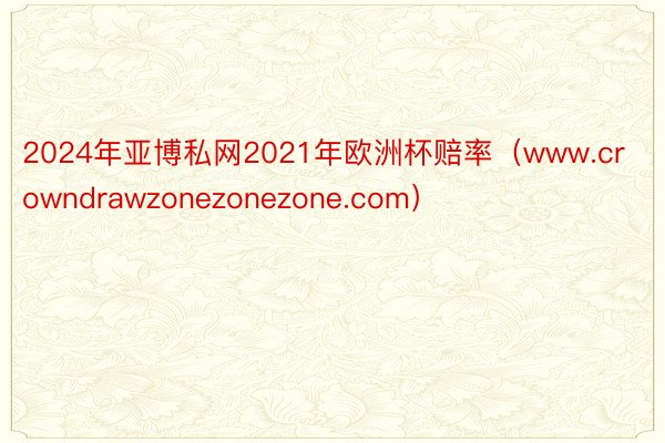 2024年亚博私网2021年欧洲杯赔率（www.crowndrawzonezonezone.com）