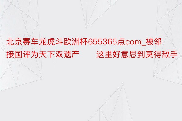 北京赛车龙虎斗欧洲杯655365点com_被邻接国评为天下双遗产❗️这里好意思到莫得敌手