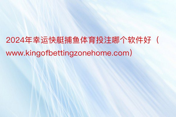 2024年幸运快艇捕鱼体育投注哪个软件好（www.kingofbettingzonehome.com）