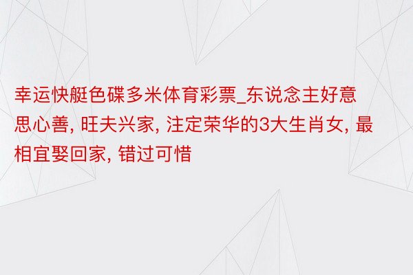 幸运快艇色碟多米体育彩票_东说念主好意思心善， 旺夫兴家， 注定荣华的3大生肖女， 最相宜娶回家， 错过可惜