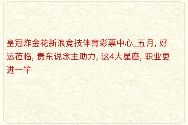 皇冠炸金花新浪竞技体育彩票中心_五月， 好运莅临， 贵东说念主助力， 这4大星座， 职业更进一竿