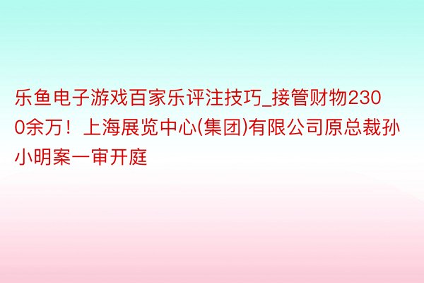 乐鱼电子游戏百家乐评注技巧_接管财物2300余万！上海展览中心(集团)有限公司原总裁孙小明案一审开庭