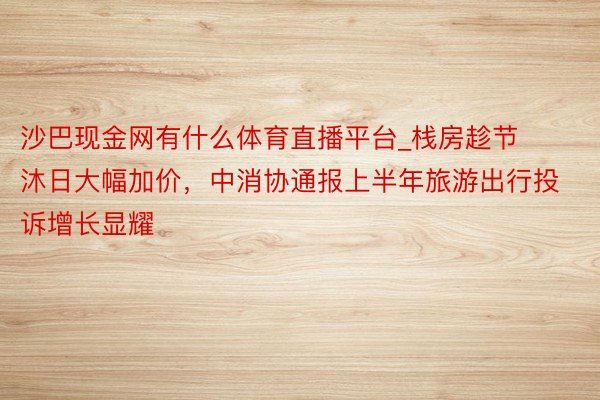 沙巴现金网有什么体育直播平台_栈房趁节沐日大幅加价，中消协通报上半年旅游出行投诉增长显耀