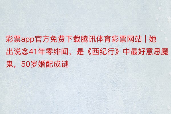 彩票app官方免费下载腾讯体育彩票网站 | 她出说念41年零绯闻，是《西纪行》中最好意思魔鬼，50岁婚配成谜