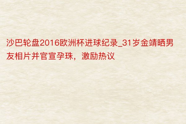 沙巴轮盘2016欧洲杯进球纪录_31岁金靖晒男友相片并官宣孕珠，激励热议