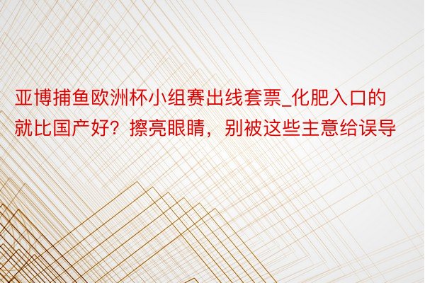 亚博捕鱼欧洲杯小组赛出线套票_化肥入口的就比国产好？擦亮眼睛，别被这些主意给误导