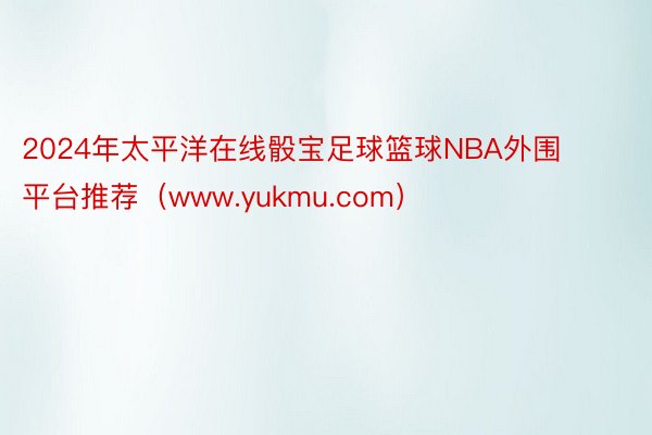 2024年太平洋在线骰宝足球篮球NBA外围平台推荐（www.yukmu.com）