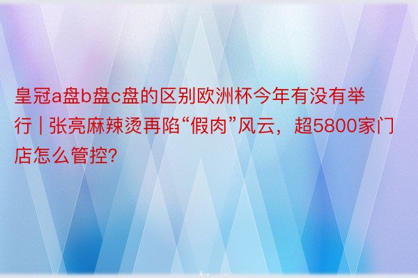 皇冠a盘b盘c盘的区别欧洲杯今年有没有举行 | 张亮麻辣烫再陷“假肉”风云，超5800家门店怎么管控？