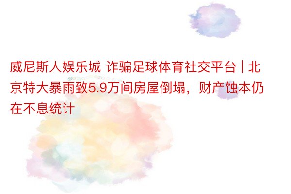 威尼斯人娱乐城 诈骗足球体育社交平台 | 北京特大暴雨致5.9万间房屋倒塌，财产蚀本仍在不息统计