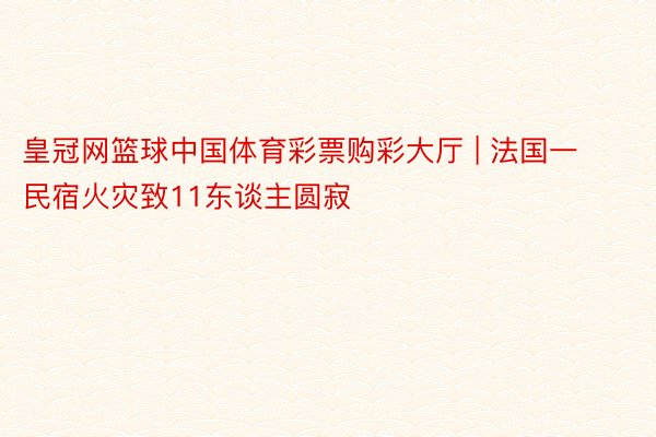 皇冠网篮球中国体育彩票购彩大厅 | 法国一民宿火灾致11东谈主圆寂