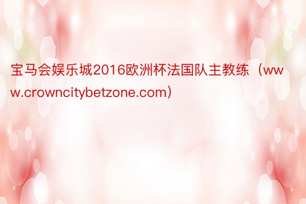 宝马会娱乐城2016欧洲杯法国队主教练（www.crowncitybetzone.com）