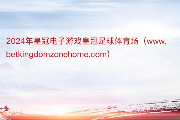 2024年皇冠电子游戏皇冠足球体育场（www.betkingdomzonehome.com）