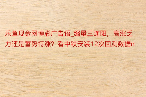 乐鱼现金网博彩广告语_缩量三连阳，高涨乏力还是蓄势待涨？看中铁安装12次回测数据n