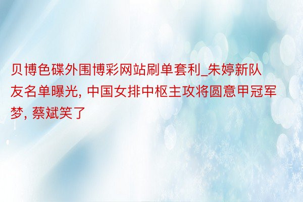 贝博色碟外围博彩网站刷单套利_朱婷新队友名单曝光, 中国女排中枢主攻将圆意甲冠军梦, 蔡斌笑了