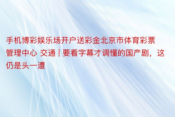 手机博彩娱乐场开户送彩金北京市体育彩票管理中心 交通 | 要看字幕才调懂的国产剧，这仍是头一遭