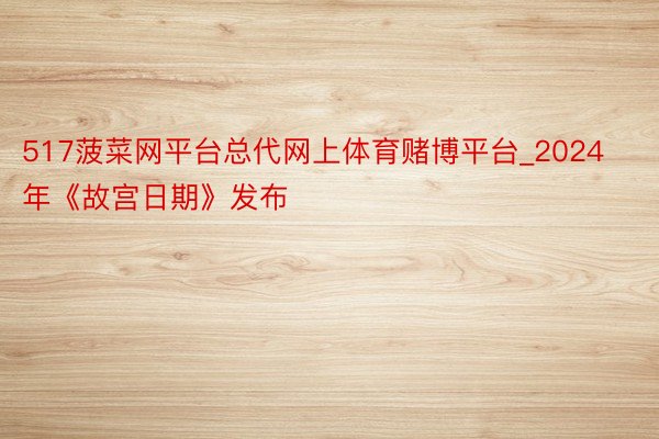517菠菜网平台总代网上体育赌博平台_2024年《故宫日期》发布