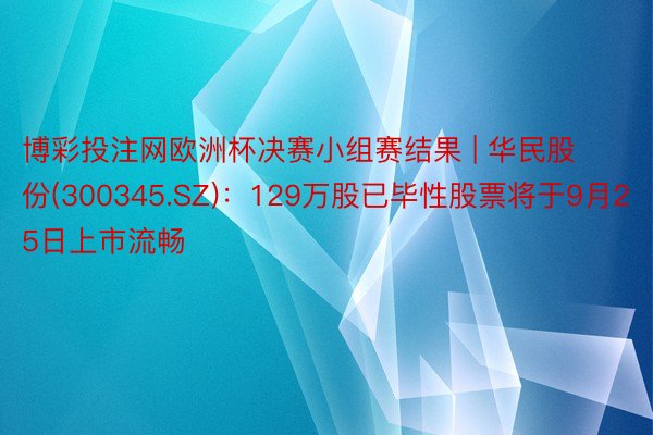 博彩投注网欧洲杯决赛小组赛结果 | 华民股份(300345.SZ)：129万股已毕性股票将于9月25日上市流畅