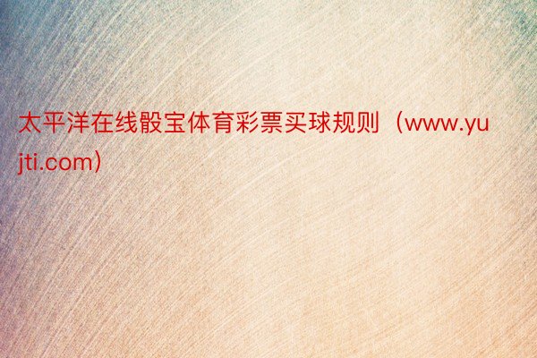 太平洋在线骰宝体育彩票买球规则（www.yujti.com）