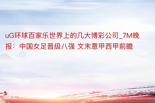 uG环球百家乐世界上的几大博彩公司_7M晚报：中国女足晋级八强 文末意甲西甲前瞻
